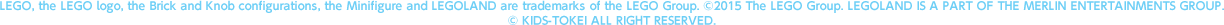 LEGO, the LEGO logo, the Brick and Knob configurations, the Minifigure and LEGOLAND are trademarks of the LEGO Group. ©2015 The LEGO Group. LEGOLAND IS A PART OF THE MERLIN ENTERTAINMENTS GROUP.　© KIDS-TOKEI ALL RIGHT RESERVED.