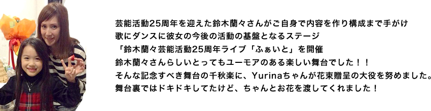 芸能活動25周年を迎えた鈴木蘭々さんがご自身で内容を作り構成まで手がけ
歌にダンスに彼女の今後の活動の基盤となるステージ
「鈴木蘭々芸能活動25周年ライブ「ふぁいと」を開催
鈴木蘭々さんらしいとってもユーモアのある楽しい舞台でした！！
そんな記念すべき舞台の千秋楽に、Yurinaちゃんが花束贈呈の大役を努めました。
舞台裏ではドキドキしてたけど、ちゃんとお花を渡してくれました！