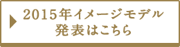 2015年イメージモデル発表はこちら！