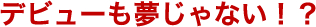 デビューも夢じゃない！？