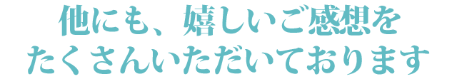 他にも、嬉しいご感想をたくさんいただいております。