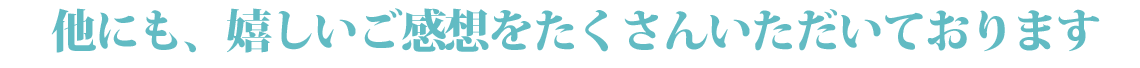 他にも、嬉しいご感想をたくさんいただいております。