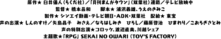原作★ 臼井儀人（らくだ社）／「月刊まんがタウン」（双葉社）連載／テレビ放映中
監督★ 橋本昌和　　脚本★ 浦沢義雄、うえのきみこ
製作★ シンエイ動画・テレビ朝日・ADK・双葉社　配給★ 東宝
声の出演★ しんのすけ／矢島晶子　みさえ／ならはしみき　ひろし／藤原啓治　ひまわり／こおろぎさとみ
声の特別出演★コロッケ、渡辺直美、川越シェフ
主題歌★「RPG」 SEKAI NO OWARI （TOY’S FACTORY）