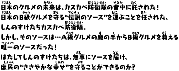 日本のグルメの未来は、カスカベ防衛隊の背中に託された！
日本のＢ級グルメを守る“伝説のソース”を運ぶことを任された、
しんのすけたちカスカベ防衛隊。 
しかし、そのソースは…Ａ級グルメの魔の手からＢ級グルメを救える
唯一のソースだった！
はたしてしんのすけたちは、無事にソースを届け、
庶民の“ささやかな幸せ”を守ることができるのか？